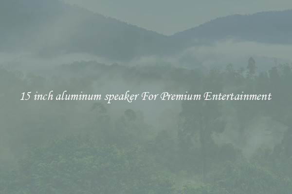 15 inch aluminum speaker For Premium Entertainment 