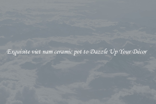 Exquisite viet nam ceramic pot to Dazzle Up Your Décor  